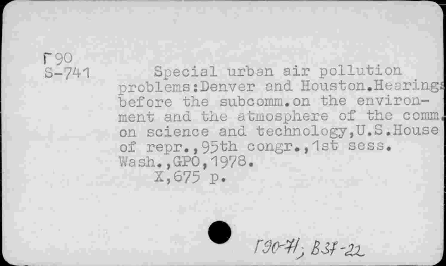 ﻿)'9O
S-741
Special urban air pollution problems:Denver and Houston.Hearing before the subcomm.on the environment and the atmosphere of tho comm on science and technology,U.S.House of repr.,95th congr.,"lst sess. Wash.,GPO,1978.
X,675 p.